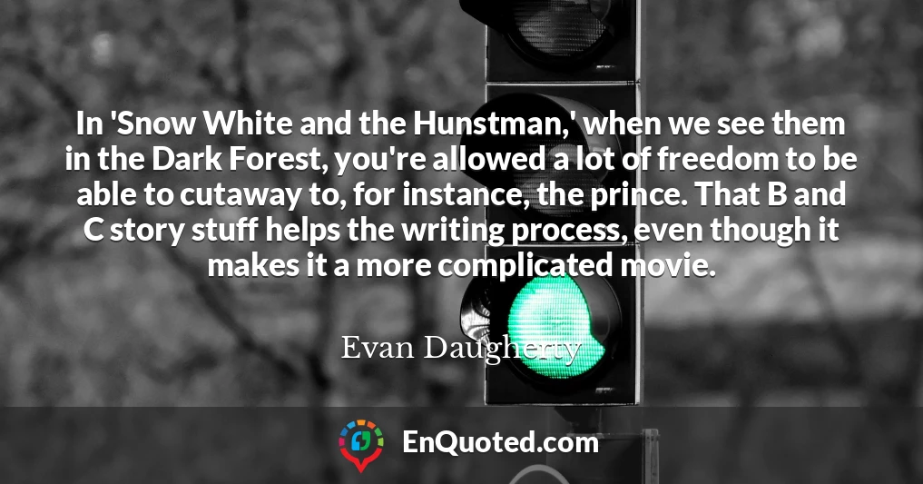 In 'Snow White and the Hunstman,' when we see them in the Dark Forest, you're allowed a lot of freedom to be able to cutaway to, for instance, the prince. That B and C story stuff helps the writing process, even though it makes it a more complicated movie.