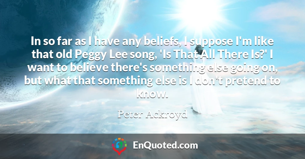 In so far as I have any beliefs, I suppose I'm like that old Peggy Lee song, 'Is That All There Is?' I want to believe there's something else going on, but what that something else is I don't pretend to know.