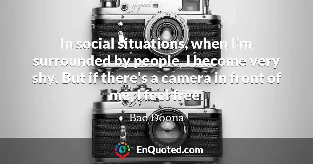 In social situations, when I'm surrounded by people, I become very shy. But if there's a camera in front of me, I feel free.