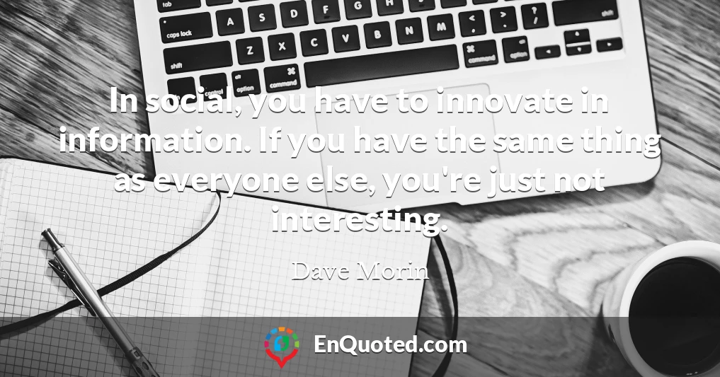 In social, you have to innovate in information. If you have the same thing as everyone else, you're just not interesting.