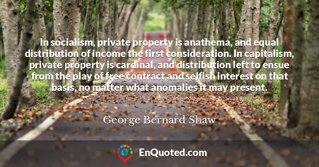 In socialism, private property is anathema, and equal distribution of income the first consideration. In capitalism, private property is cardinal, and distribution left to ensue from the play of free contract and selfish interest on that basis, no matter what anomalies it may present.