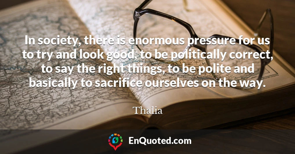 In society, there is enormous pressure for us to try and look good, to be politically correct, to say the right things, to be polite and basically to sacrifice ourselves on the way.