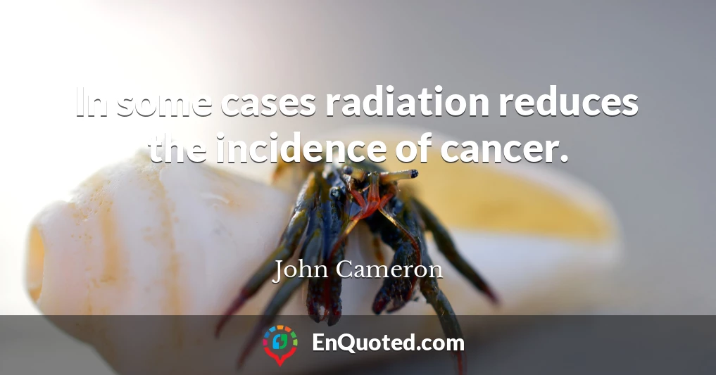 In some cases radiation reduces the incidence of cancer.