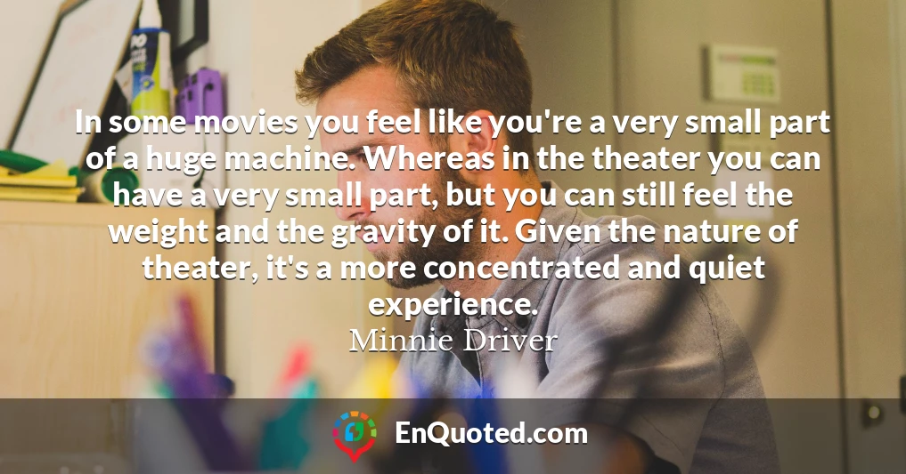 In some movies you feel like you're a very small part of a huge machine. Whereas in the theater you can have a very small part, but you can still feel the weight and the gravity of it. Given the nature of theater, it's a more concentrated and quiet experience.
