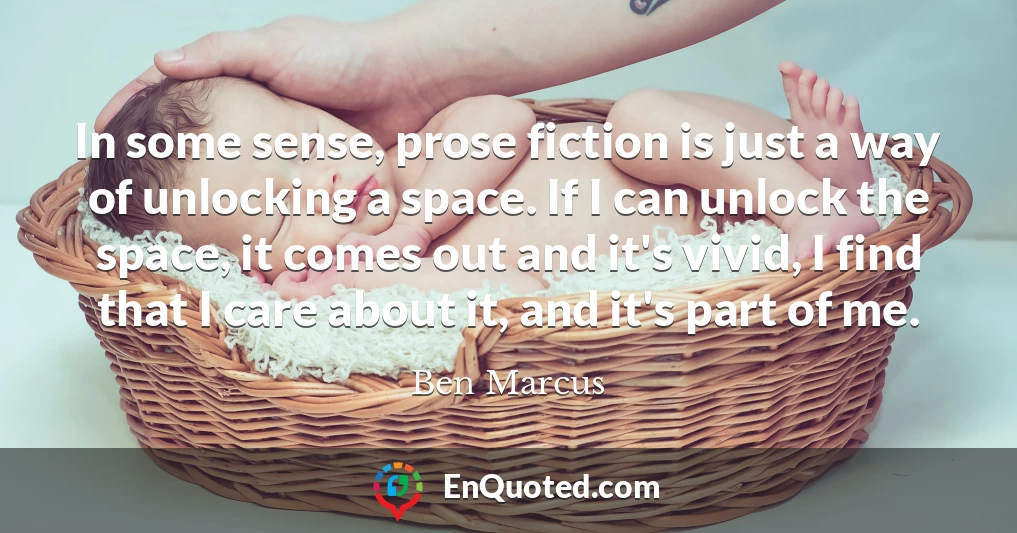 In some sense, prose fiction is just a way of unlocking a space. If I can unlock the space, it comes out and it's vivid, I find that I care about it, and it's part of me.
