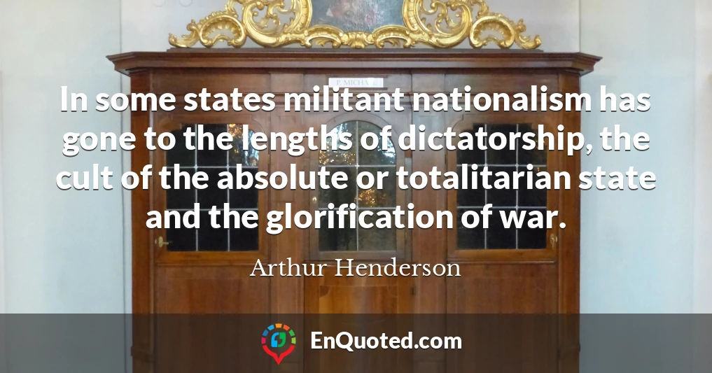 In some states militant nationalism has gone to the lengths of dictatorship, the cult of the absolute or totalitarian state and the glorification of war.