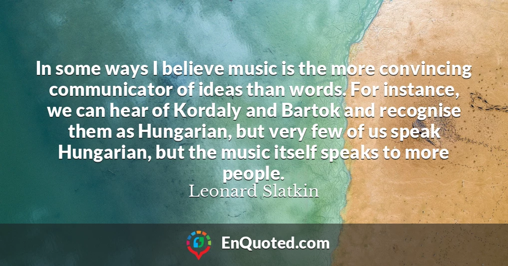 In some ways I believe music is the more convincing communicator of ideas than words. For instance, we can hear of Kordaly and Bartok and recognise them as Hungarian, but very few of us speak Hungarian, but the music itself speaks to more people.