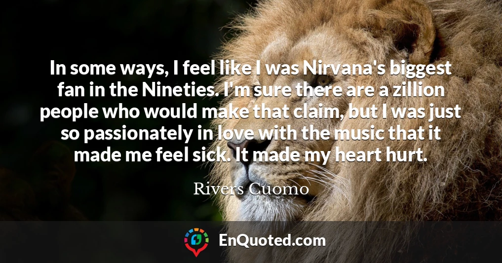 In some ways, I feel like I was Nirvana's biggest fan in the Nineties. I'm sure there are a zillion people who would make that claim, but I was just so passionately in love with the music that it made me feel sick. It made my heart hurt.