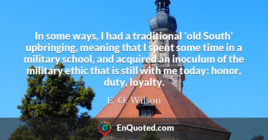 In some ways, I had a traditional 'old South' upbringing, meaning that I spent some time in a military school, and acquired an inoculum of the military ethic that is still with me today: honor, duty, loyalty.