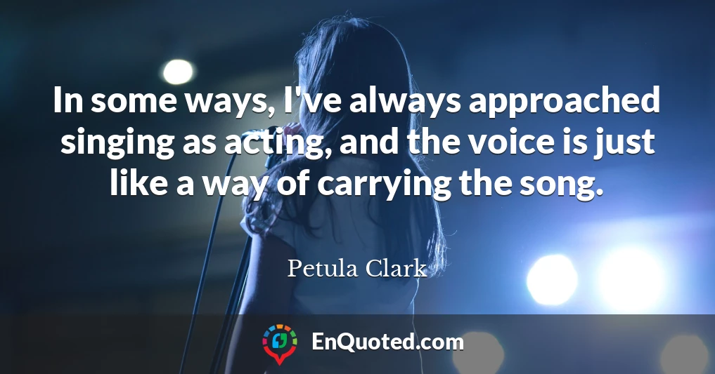 In some ways, I've always approached singing as acting, and the voice is just like a way of carrying the song.