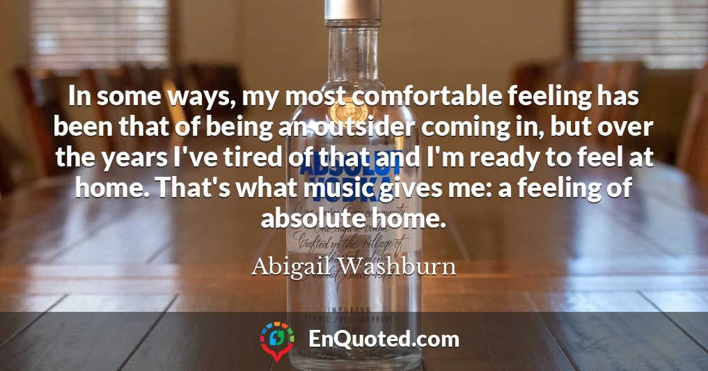 In some ways, my most comfortable feeling has been that of being an outsider coming in, but over the years I've tired of that and I'm ready to feel at home. That's what music gives me: a feeling of absolute home.