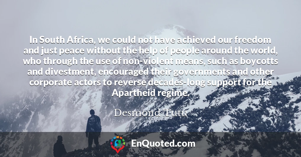 In South Africa, we could not have achieved our freedom and just peace without the help of people around the world, who through the use of non-violent means, such as boycotts and divestment, encouraged their governments and other corporate actors to reverse decades-long support for the Apartheid regime.