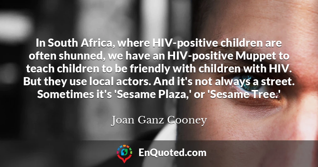 In South Africa, where HIV-positive children are often shunned, we have an HIV-positive Muppet to teach children to be friendly with children with HIV. But they use local actors. And it's not always a street. Sometimes it's 'Sesame Plaza,' or 'Sesame Tree.'