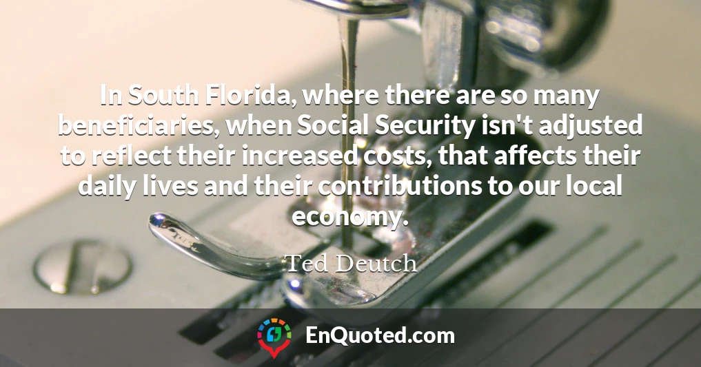 In South Florida, where there are so many beneficiaries, when Social Security isn't adjusted to reflect their increased costs, that affects their daily lives and their contributions to our local economy.