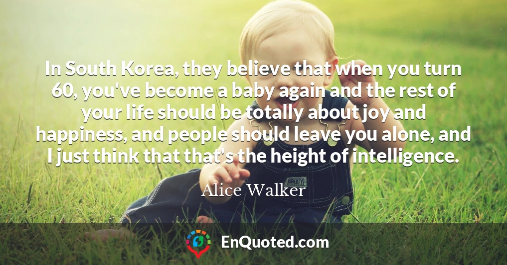 In South Korea, they believe that when you turn 60, you've become a baby again and the rest of your life should be totally about joy and happiness, and people should leave you alone, and I just think that that's the height of intelligence.