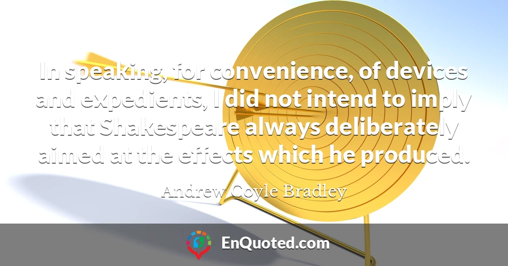 In speaking, for convenience, of devices and expedients, I did not intend to imply that Shakespeare always deliberately aimed at the effects which he produced.