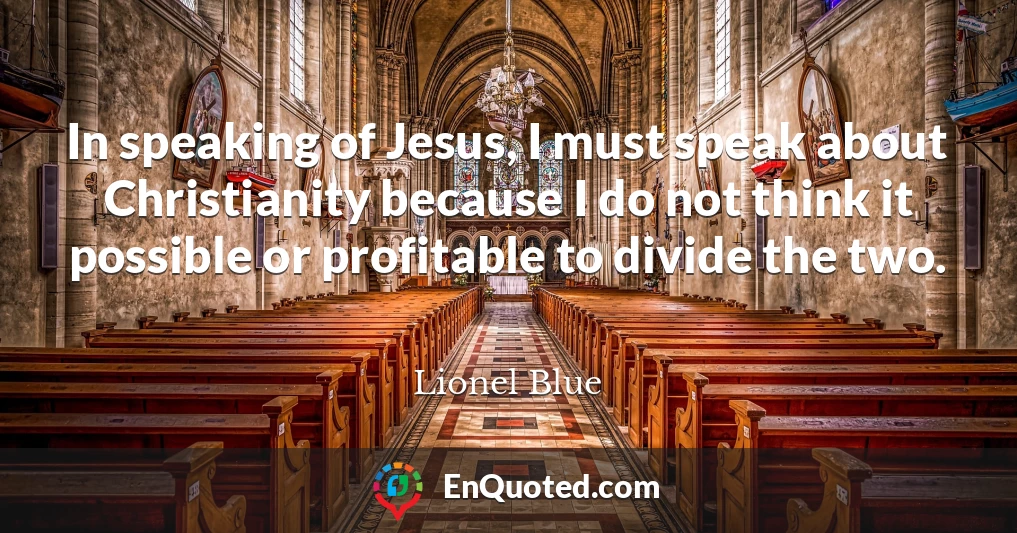 In speaking of Jesus, I must speak about Christianity because I do not think it possible or profitable to divide the two.