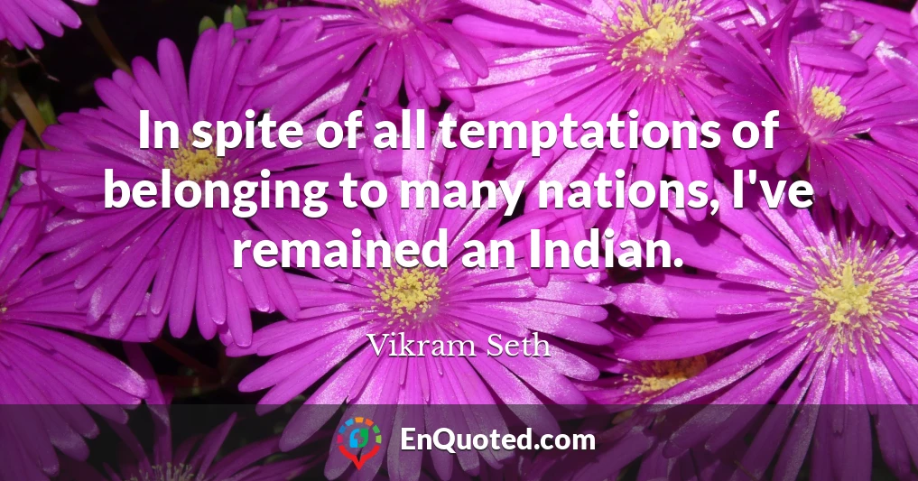 In spite of all temptations of belonging to many nations, I've remained an Indian.