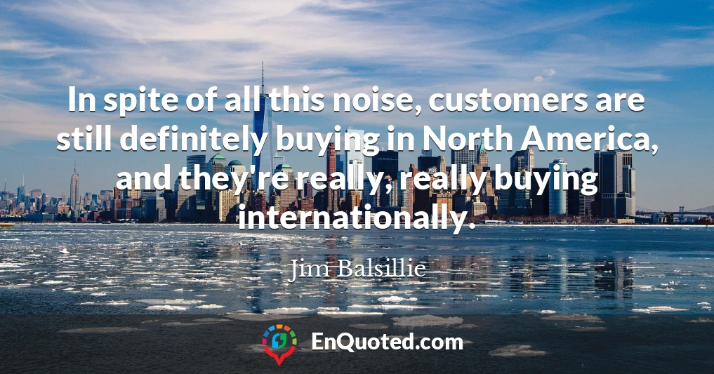 In spite of all this noise, customers are still definitely buying in North America, and they're really, really buying internationally.