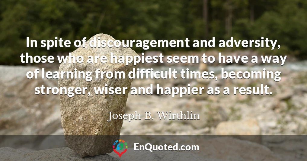 In spite of discouragement and adversity, those who are happiest seem to have a way of learning from difficult times, becoming stronger, wiser and happier as a result.