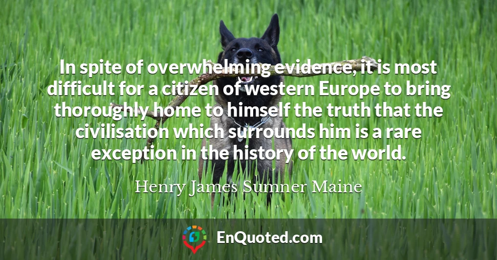 In spite of overwhelming evidence, it is most difficult for a citizen of western Europe to bring thoroughly home to himself the truth that the civilisation which surrounds him is a rare exception in the history of the world.