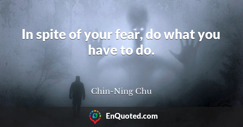 In spite of your fear, do what you have to do.