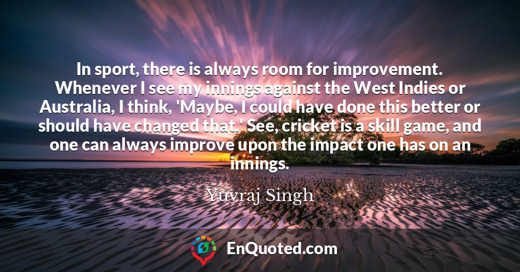 In sport, there is always room for improvement. Whenever I see my innings against the West Indies or Australia, I think, 'Maybe, I could have done this better or should have changed that.' See, cricket is a skill game, and one can always improve upon the impact one has on an innings.