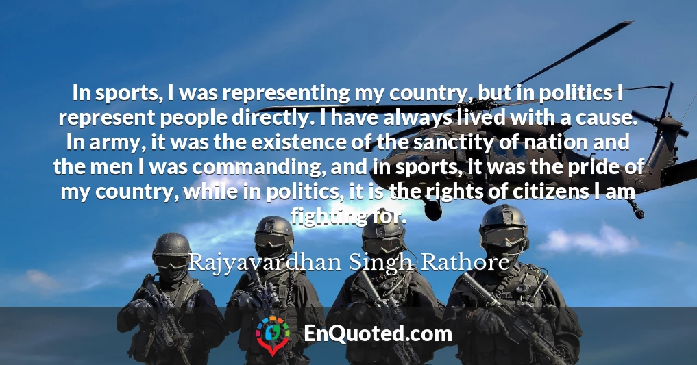 In sports, I was representing my country, but in politics I represent people directly. I have always lived with a cause. In army, it was the existence of the sanctity of nation and the men I was commanding, and in sports, it was the pride of my country, while in politics, it is the rights of citizens I am fighting for.