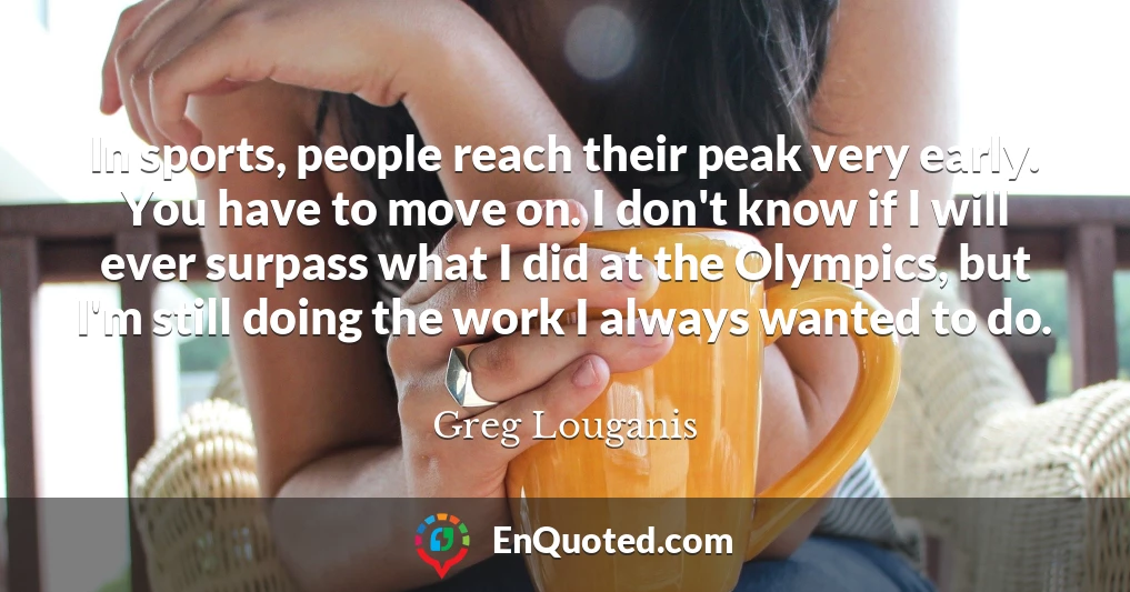 In sports, people reach their peak very early. You have to move on. I don't know if I will ever surpass what I did at the Olympics, but I'm still doing the work I always wanted to do.