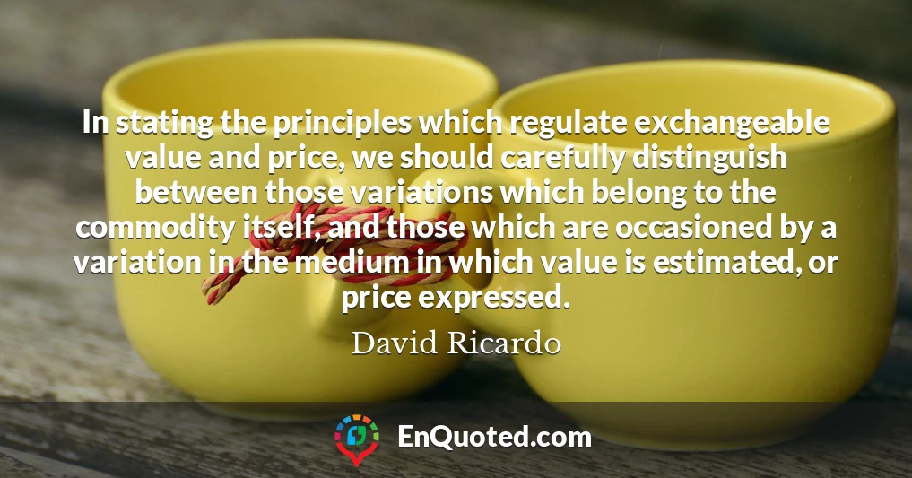 In stating the principles which regulate exchangeable value and price, we should carefully distinguish between those variations which belong to the commodity itself, and those which are occasioned by a variation in the medium in which value is estimated, or price expressed.
