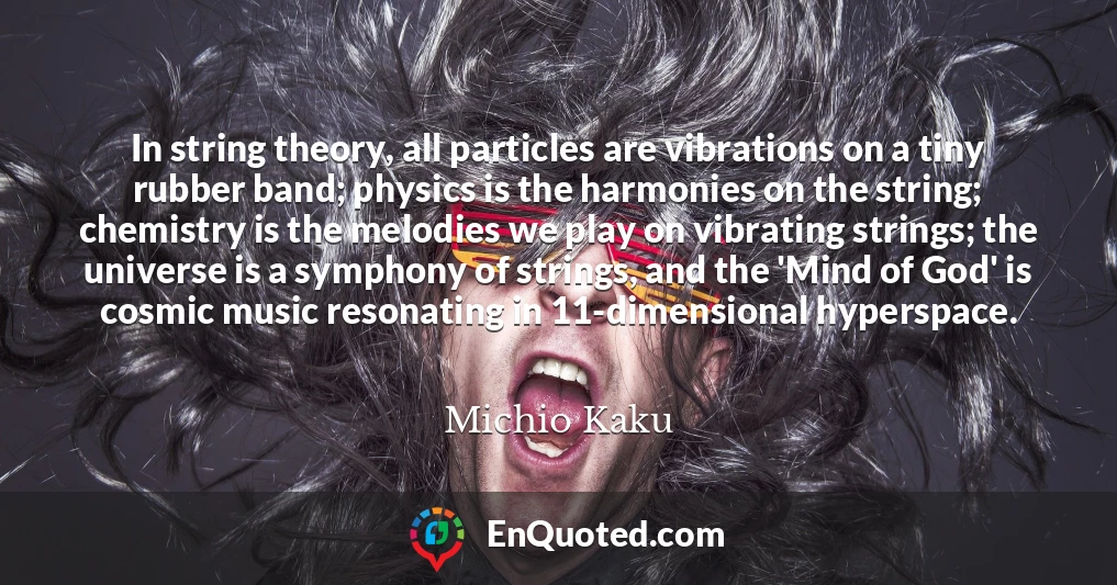 In string theory, all particles are vibrations on a tiny rubber band; physics is the harmonies on the string; chemistry is the melodies we play on vibrating strings; the universe is a symphony of strings, and the 'Mind of God' is cosmic music resonating in 11-dimensional hyperspace.