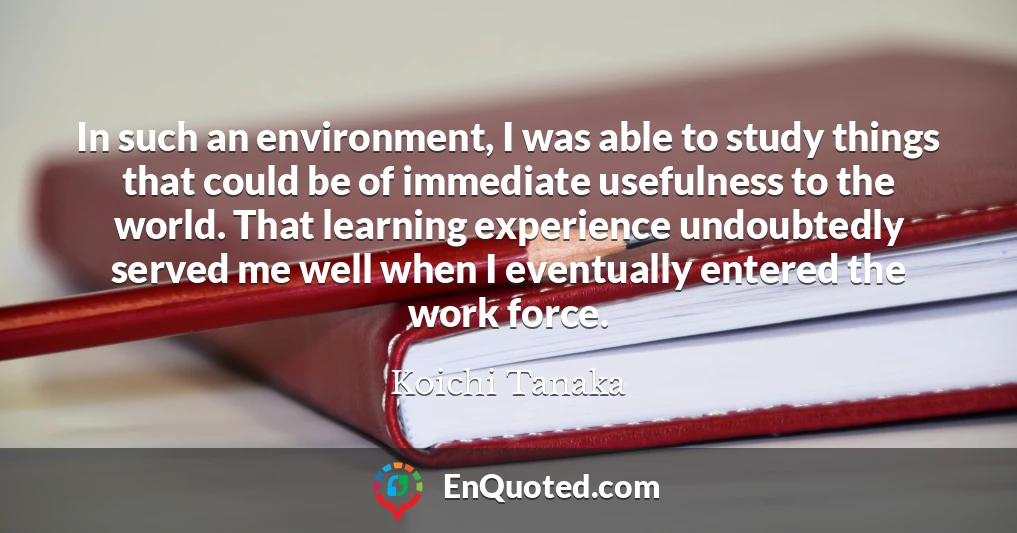In such an environment, I was able to study things that could be of immediate usefulness to the world. That learning experience undoubtedly served me well when I eventually entered the work force.