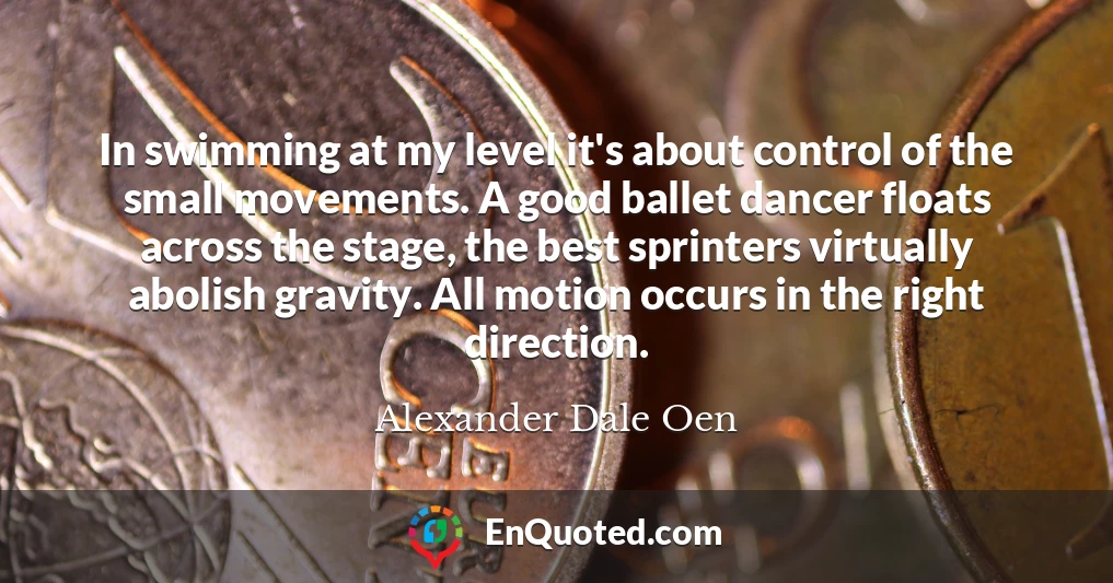 In swimming at my level it's about control of the small movements. A good ballet dancer floats across the stage, the best sprinters virtually abolish gravity. All motion occurs in the right direction.