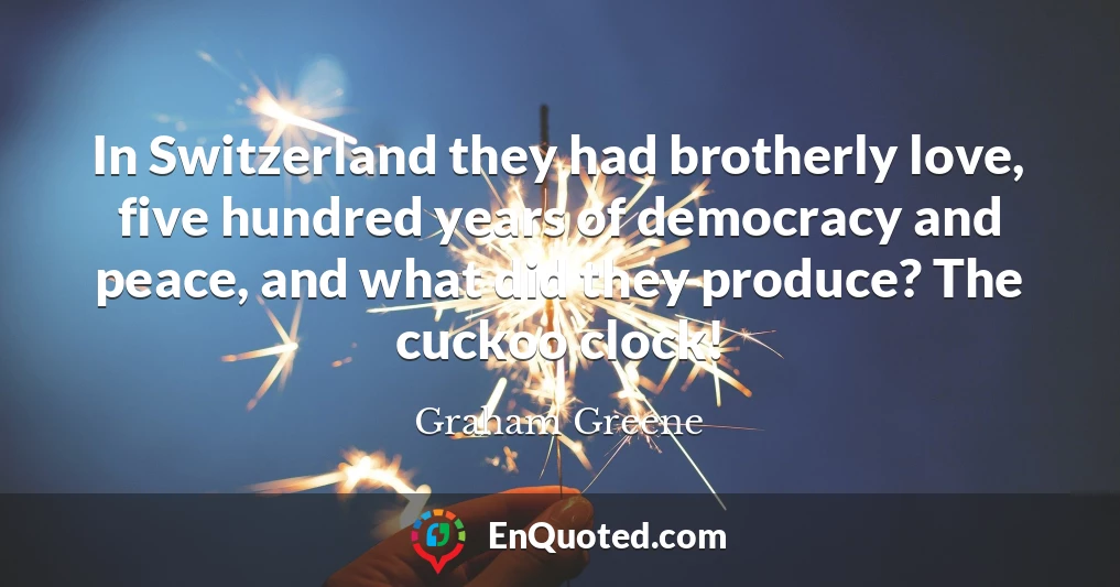In Switzerland they had brotherly love, five hundred years of democracy and peace, and what did they produce? The cuckoo clock!