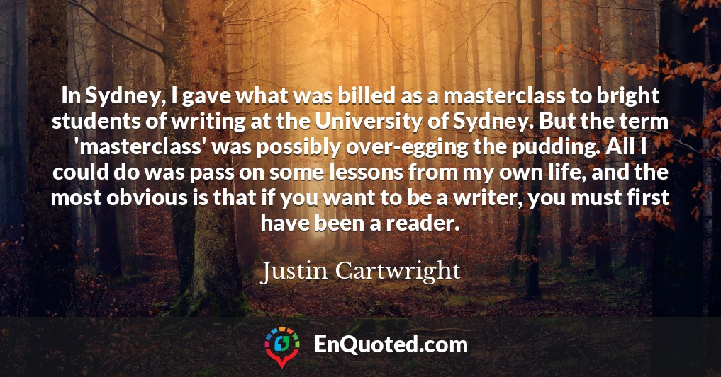 In Sydney, I gave what was billed as a masterclass to bright students of writing at the University of Sydney. But the term 'masterclass' was possibly over-egging the pudding. All I could do was pass on some lessons from my own life, and the most obvious is that if you want to be a writer, you must first have been a reader.