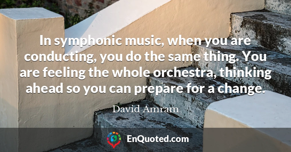 In symphonic music, when you are conducting, you do the same thing. You are feeling the whole orchestra, thinking ahead so you can prepare for a change.