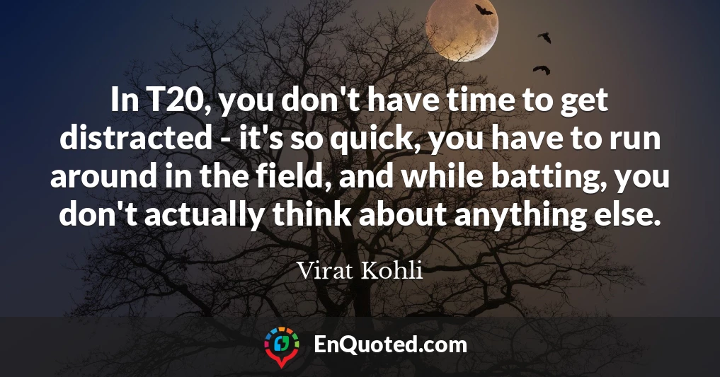 In T20, you don't have time to get distracted - it's so quick, you have to run around in the field, and while batting, you don't actually think about anything else.