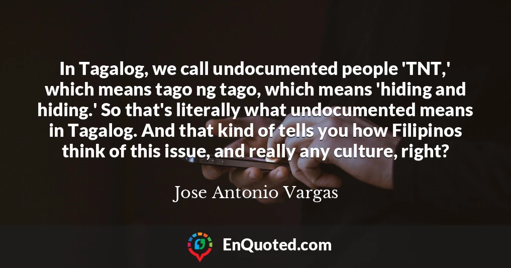 In Tagalog, we call undocumented people 'TNT,' which means tago ng tago, which means 'hiding and hiding.' So that's literally what undocumented means in Tagalog. And that kind of tells you how Filipinos think of this issue, and really any culture, right?