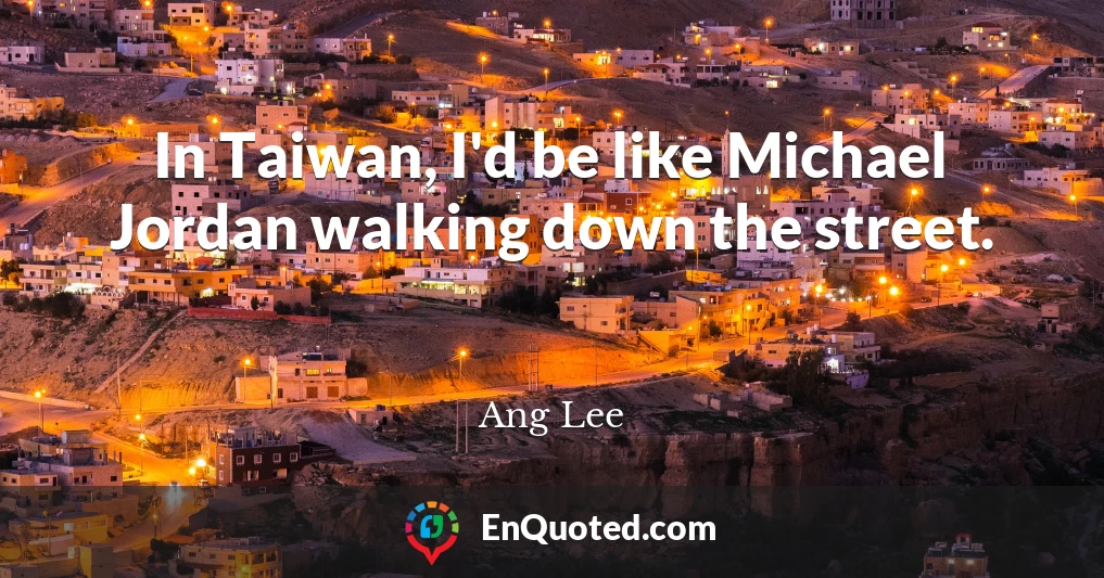 In Taiwan, I'd be like Michael Jordan walking down the street.