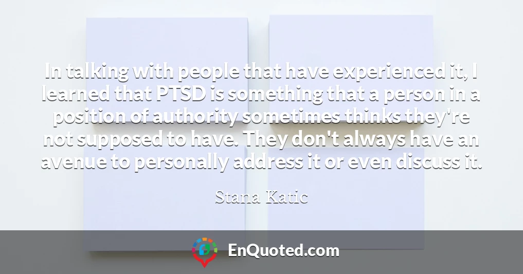 In talking with people that have experienced it, I learned that PTSD is something that a person in a position of authority sometimes thinks they're not supposed to have. They don't always have an avenue to personally address it or even discuss it.