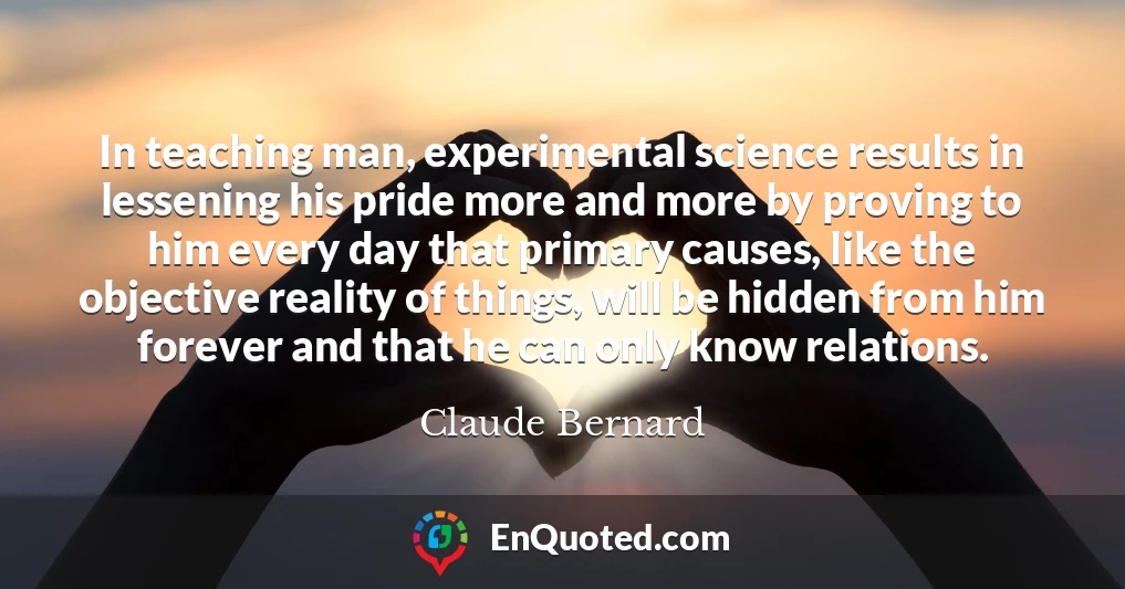 In teaching man, experimental science results in lessening his pride more and more by proving to him every day that primary causes, like the objective reality of things, will be hidden from him forever and that he can only know relations.