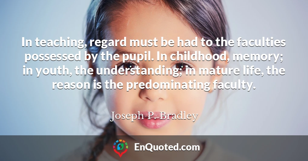 In teaching, regard must be had to the faculties possessed by the pupil. In childhood, memory; in youth, the understanding; in mature life, the reason is the predominating faculty.