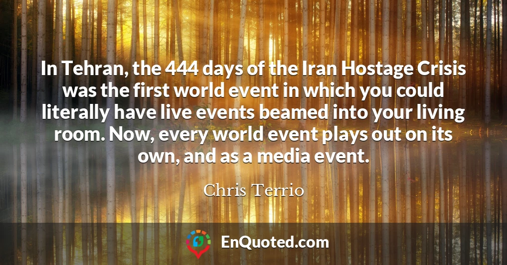 In Tehran, the 444 days of the Iran Hostage Crisis was the first world event in which you could literally have live events beamed into your living room. Now, every world event plays out on its own, and as a media event.