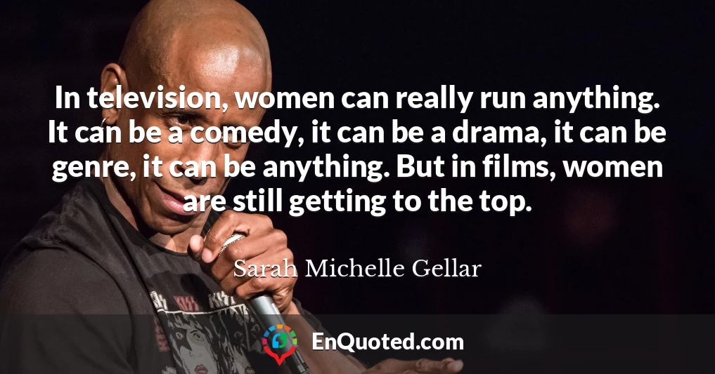 In television, women can really run anything. It can be a comedy, it can be a drama, it can be genre, it can be anything. But in films, women are still getting to the top.