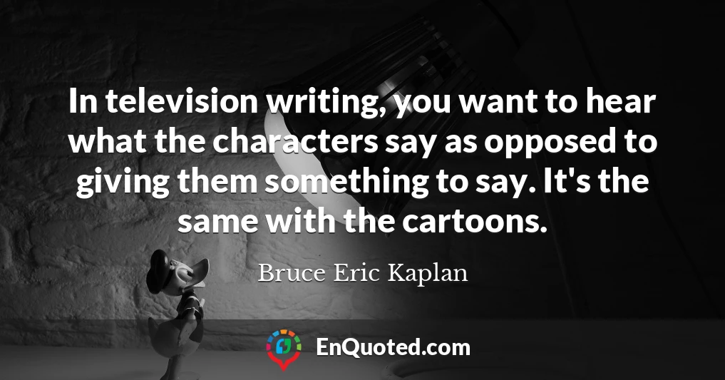 In television writing, you want to hear what the characters say as opposed to giving them something to say. It's the same with the cartoons.