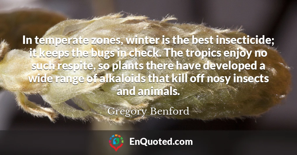 In temperate zones, winter is the best insecticide; it keeps the bugs in check. The tropics enjoy no such respite, so plants there have developed a wide range of alkaloids that kill off nosy insects and animals.