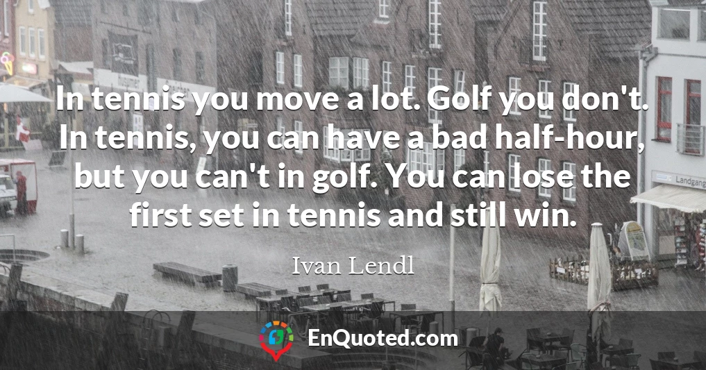 In tennis you move a lot. Golf you don't. In tennis, you can have a bad half-hour, but you can't in golf. You can lose the first set in tennis and still win.