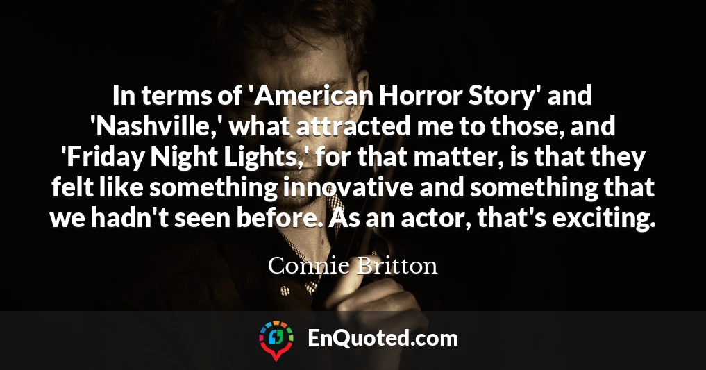 In terms of 'American Horror Story' and 'Nashville,' what attracted me to those, and 'Friday Night Lights,' for that matter, is that they felt like something innovative and something that we hadn't seen before. As an actor, that's exciting.