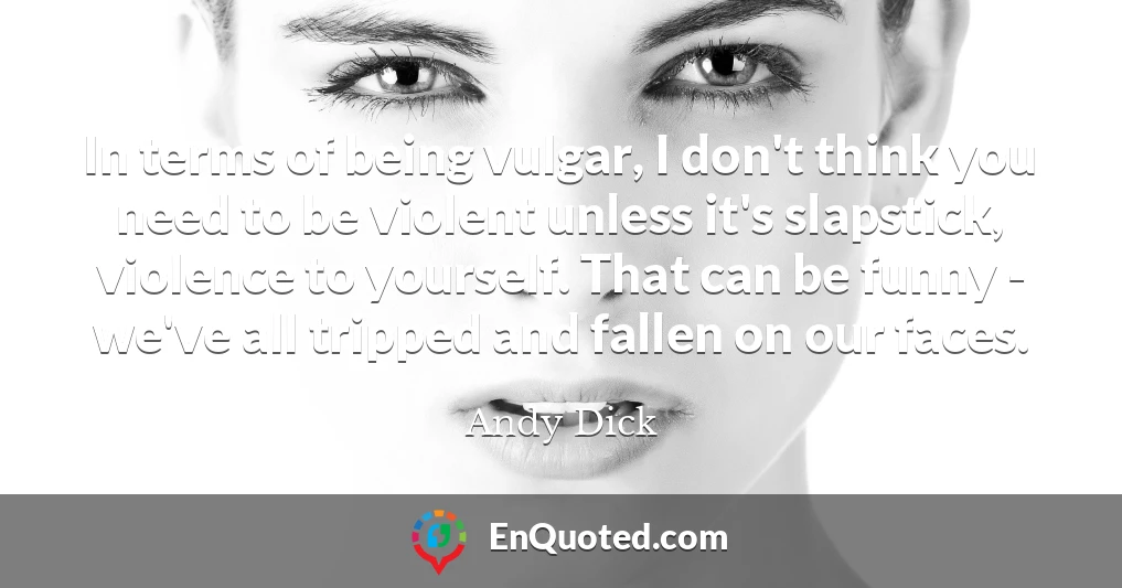 In terms of being vulgar, I don't think you need to be violent unless it's slapstick, violence to yourself. That can be funny - we've all tripped and fallen on our faces.
