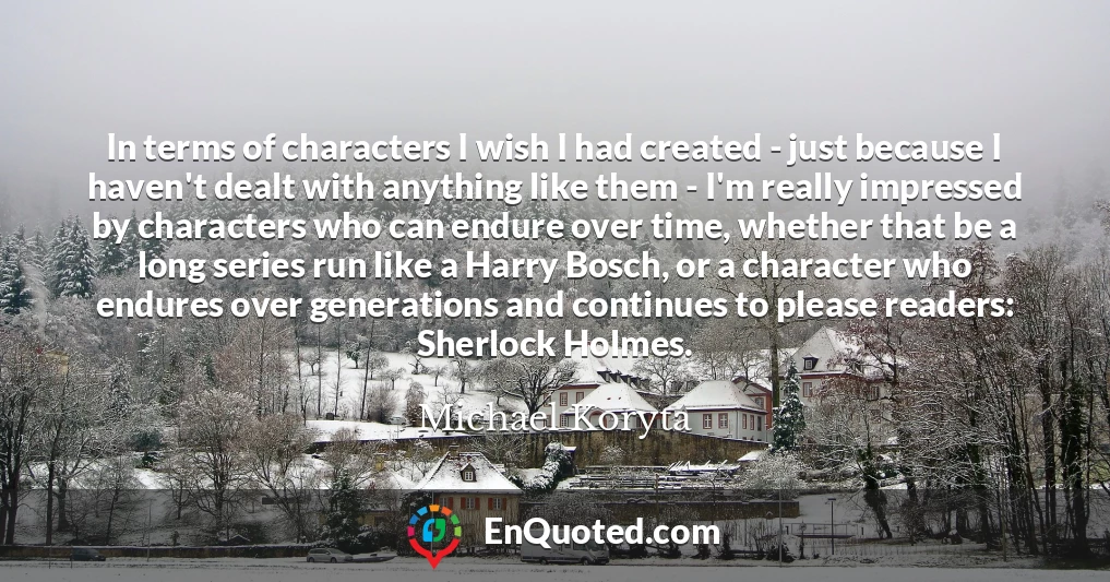 In terms of characters I wish I had created - just because I haven't dealt with anything like them - I'm really impressed by characters who can endure over time, whether that be a long series run like a Harry Bosch, or a character who endures over generations and continues to please readers: Sherlock Holmes.